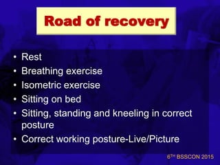 6TH BSSCON 2015
Road of recovery
• Rest
• Breathing exercise
• Isometric exercise
• Sitting on bed
• Sitting, standing and kneeling in correct
posture
• Correct working posture-Live/Picture
 