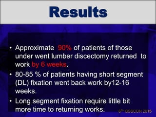 6TH BSSCON 2015
Results
• Approximate 90% of patients of those
under went lumber discectomy returned to
work by 6 weeks.
• 80-85 % of patients having short segment
(DL) fixation went back work by12-16
weeks.
• Long segment fixation require little bit
more time to returning works.
 