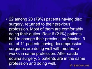 6TH BSSCON 2015
• 22 among 28 (79%) patients having disc
surgery, returned to their previous
profession. Most of them are comfortably
doing their duties. Rest 6 (21%) patients
had to change their previous profession. 9
out of 11 patients having decompression
surgeries are doing well with moderate
works in same profession. After cauda
equina surgery, 3 patients are in the same
profession and doing well.
 