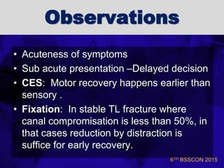 6TH BSSCON 2015
Observations
• Acuteness of symptoms
• Sub acute presentation –Delayed decision
• CES: Motor recovery happens earlier than
sensory .
• Fixation: In stable TL fracture where
canal compromisation is less than 50%, in
that cases reduction by distraction is
suffice for early recovery.
 