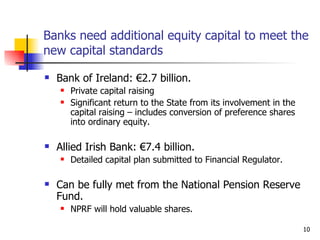 Banks need  additional equity capital to  meet the new capital standards Bank of Ireland: €2.7 billion. Private capital raising Significant return to the State from its involvement in the capital raising – includes conversion of preference shares into ordinary equity. Allied Irish Bank: €7.4 billion. Detailed capital plan submitted to Financial Regulator. Can be fully met from the National Pension Reserve Fund. NPRF will hold valuable shares. 