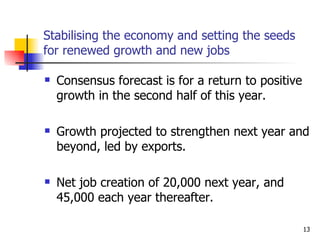 Stabilising the economy and setting the seeds for renewed growth and new jobs Consensus forecast is for a return to positive growth in the second half of this year. Growth projected to strengthen next year and beyond, led by exports.  Net job creation of 20,000 next year, and 45,000 each year thereafter. 
