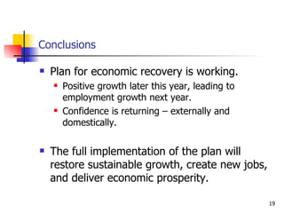 Conclusions Plan for economic recovery is working. Positive growth later this year, leading to employment growth next year. Confidence is returning – externally and domestically. The full implementation of the plan will restore sustainable growth, create new jobs, and deliver economic prosperity.  