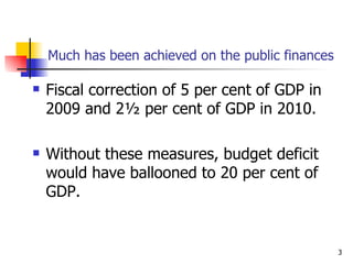 Much has been achieved on the public finances Fiscal correction of 5 per cent of GDP in 2009 and 2½ per cent of GDP in 2010. Without these measures, budget deficit would have ballooned to 20 per cent of GDP. 