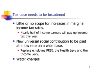Tax base needs to be broadened Little or no scope for increases in marginal income tax rates. Nearly half of income earners will pay no income tax this year. New universal social contribution to be paid at a low rate on a wide base. Replace employee PRSI, the Health Levy and the Income Levy.  Water charges. 
