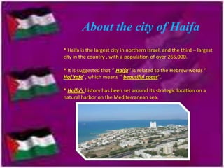 About the city of Haifa
* Haifa is the largest city in northern Israel, and the third – largest
city in the country , with a population of over 265,000.

* It is suggested that ‘’ Haifa’’ is related to the Hebrew words ‘’
Hof Yafe’’, which means ‘’ beautiful coast’’.
* Haifa’s history has been set around its strategic location on a
natural harbor on the Mediterranean sea.

 