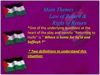 Main Themes :
Law of Return &
Right of Return
*One of the underlying questions at the
heart of the play and novella ‘’Returning to
Haifa’’ is ‘’ Where is home for Sa’id and
Saffieyh ?’’
* Two definitions to understand this
situation:

 