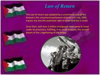 Law of Return
The Law of return was adopted by a unanimous vote of the
Knesset ( the unicameral parliament of Israel ) on July, 1950.
It gives any Jew the automatic right to enter and live in Israel.

Since then, well over 2 million immigrants have come to Israel
under its provisions, fulfilling, in to small measure, the ancient
dream of the ( ingathering of the exiles).

 