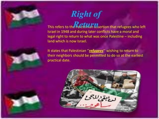Right of
Return
This refers to the Palestinian assertion that refugees who left
Israel in 1948 and during later conflicts have a moral and
legal right to return to what was once Palestine – including
land which is now Israel.
It states that Palestinian ‘’refugees’’ wishing to return to
their neighbors should be permitted to do so at the earliest
practical date.

 