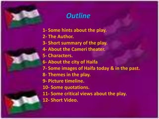 Outline
1- Some hints about the play.
2- The Author.
3- Short summary of the play.
4- About the Cameri theater.
5- Characters.
6- About the city of Haifa
7- Some images of Haifa today & in the past.
8- Themes in the play.
9- Picture timeline.
10- Some quotations.
11- Some critical views about the play.
12- Short Video.

 