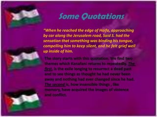Some Quotations
“When he reached the edge of Haifa, approaching
by car along the Jerusalem road, Said S. had the
sensation that something was binding his tongue,
compelling him to keep silent, and he feIt grief well
up inside of him.
The story starts with this quotation. We find two
themes which Kanafani returns to repeatedly. The
first, is the exile longing to resurrect a dead past
and to see things as thought he had never been
away and nothing had ever changed since he had.
The second is, how insensible things , like
memory, have acquired the images of violence
and conflict.

 