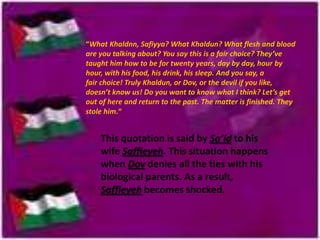 “What Khaldnn, Safiyya? What Khaldun? What flesh and blood
are you talking about? You say this is a fair choice? They’ve
taught him how to be for twenty years, day by day, hour by
hour, with his food, his drink, his sleep. And you say, a
fair choice! Truly Khaldun, or Dov, or the devil if you like,
doesn’t know us! Do you want to know what I think? Let’s get
out of here and return to the past. The matter is finished. They
stole him.“

This quotation is said by Sa’id to his
wife Saffieyeh. This situation happens
when Dov denies all the ties with his
biological parents. As a result,
Saffieyeh becomes shocked.

 