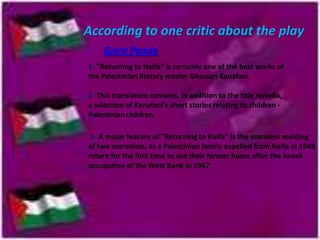 According to one critic about the play
Giant Panda
1- "Returning to Haifa" is certainly one of the best works of
the Palestinian literary master Ghassan Kanafani.
2- This translation contains, in addition to the title novella,
a selection of Kanafani's short stories relating to children Palestinian children.
3- A major feature of "Returning to Haifa" is the seamless melding
of two narratives, as a Palestinian family expelled from Haifa in 1948
return for the first time to see their former home after the Israeli
occupation of the West Bank in 1967.

 