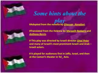 Some hints about the
playGhassan Kanafani.
#Adopted from the novella by
#Translated from the Hebrew by Margalit Rodgers and
Anthony Berris.

# This play was directed by Israeli director Sinai Peter
and many of Israeli’s most prominent Israeli and Arab –
Israeli actors.
# It played for audiences first in Jaffa, Israel, and then
at the Cameri’s theater in Tel_ Aviv.

 