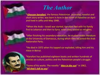 The Author
*Ghassan kanafani, the famous Palestinian journalist, novelist and
short story writer, was born in Acre in the north of Palestine on April
and lived in Jaffa until May 1948 .

*When the Arab – Israeli war started, Kanafani fled with his family
first to Lebanon and then to Syria, when they settled as refugees.
*After finishing his secondary education, he studied Arabic literature
at the University of Damascus, during which time he joined the Arab
Nationalist Party .
*He died in 1972 when his tapped car exploded, killing him and his
niece in Beirut.
*Kanafani has published eighteen books and written hundreds of
articles on culture, politics and the Palestinian people’s struggle.
*Some of his works: The novella ‘’ Men in the sun’’ in 1962,
‘’All that’s left to you’’.

 