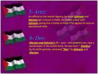 5- Artzi:
An official at the Jewish Agency, he helps Ephraim and
Mariam get a house in Haifa. He makes a deal with
Ephraim, giving him a home in Haifa if he agrees to raise an
abandoned child.

6- Dov:
Mariam and Ephraim’s 20 – year – old adopted son, now a
paratrooper in the Israeli Army. He was born ‘’ Khaldun’’
by his birth parents, renamed ‘’Dov’’ by Ephraim and
Mariam.

 