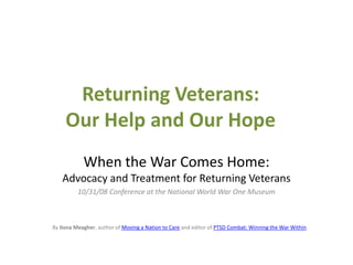Returning Veterans:Our Help and Our Hope When the War Comes Home: Advocacy and Treatment for Returning Veterans 10/31/08 Conference at the National World War One Museum By Ilona Meagher, author of Moving a Nation to Care and editor of PTSD Combat: Winning the War Within 