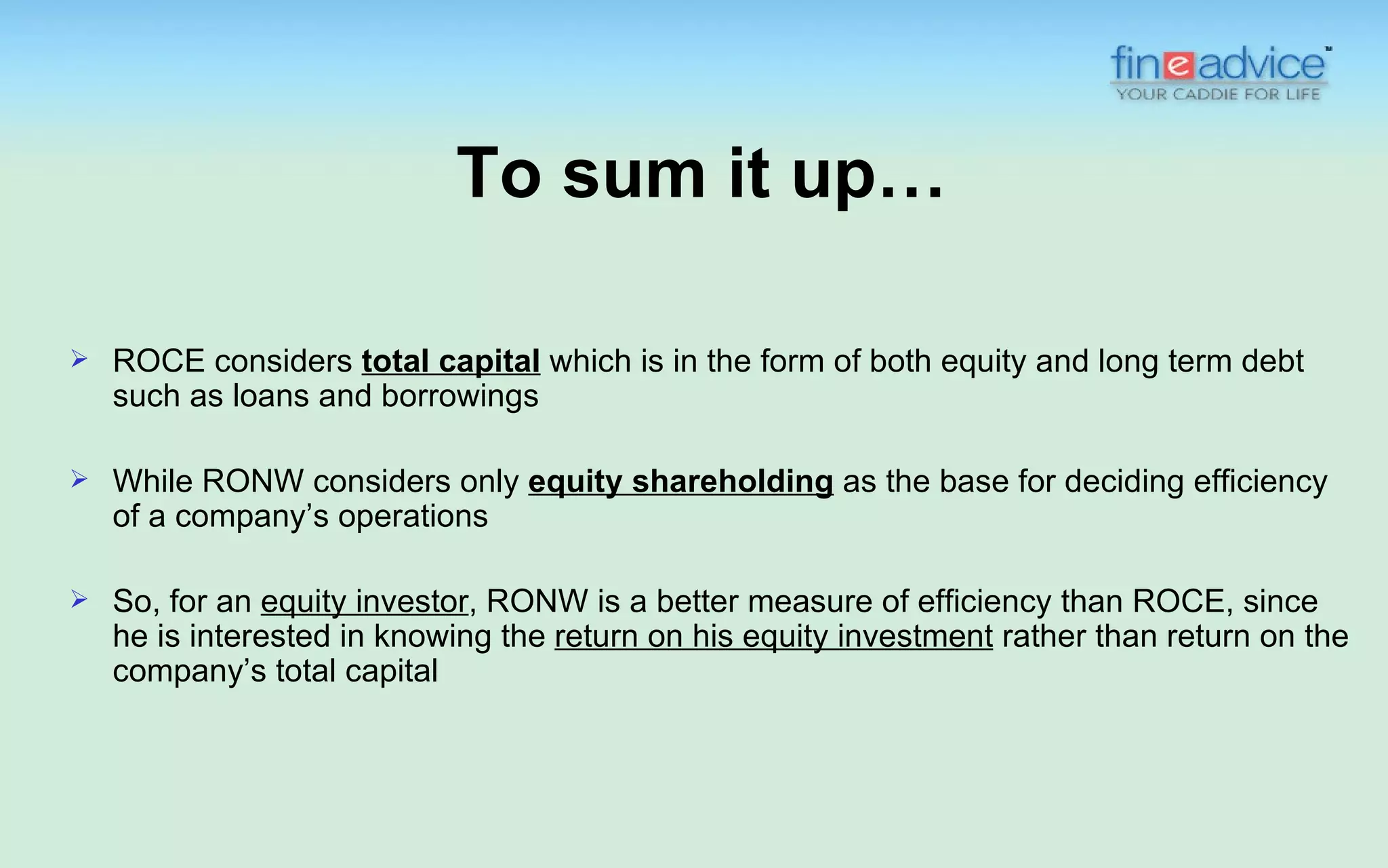 To sum it up…

   ROCE considers total capital which is in the form of both equity and long term debt
    such as loans and borrowings

   While RONW considers only equity shareholding as the base for deciding efficiency
    of a company’s operations

   So, for an equity investor, RONW is a better measure of efficiency than ROCE, since
    he is interested in knowing the return on his equity investment rather than return on the
    company’s total capital
 