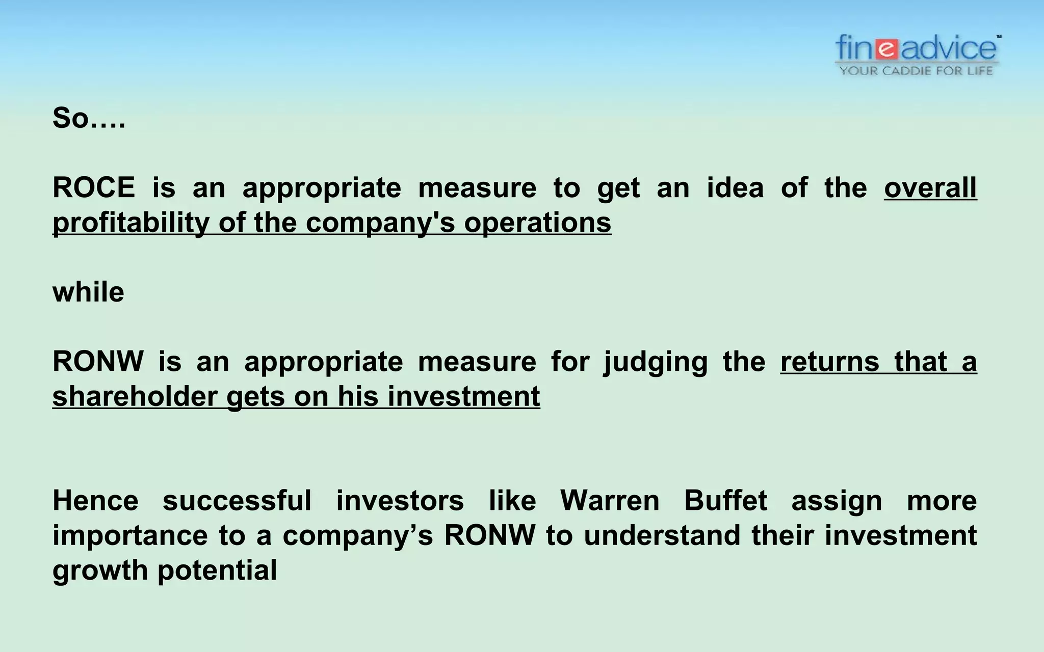 So….

ROCE is an appropriate measure to get an idea of the overall
profitability of the company's operations

while

RONW is an appropriate measure for judging the returns that a
shareholder gets on his investment


Hence successful investors like Warren Buffet assign more
importance to a company’s RONW to understand their investment
growth potential
 