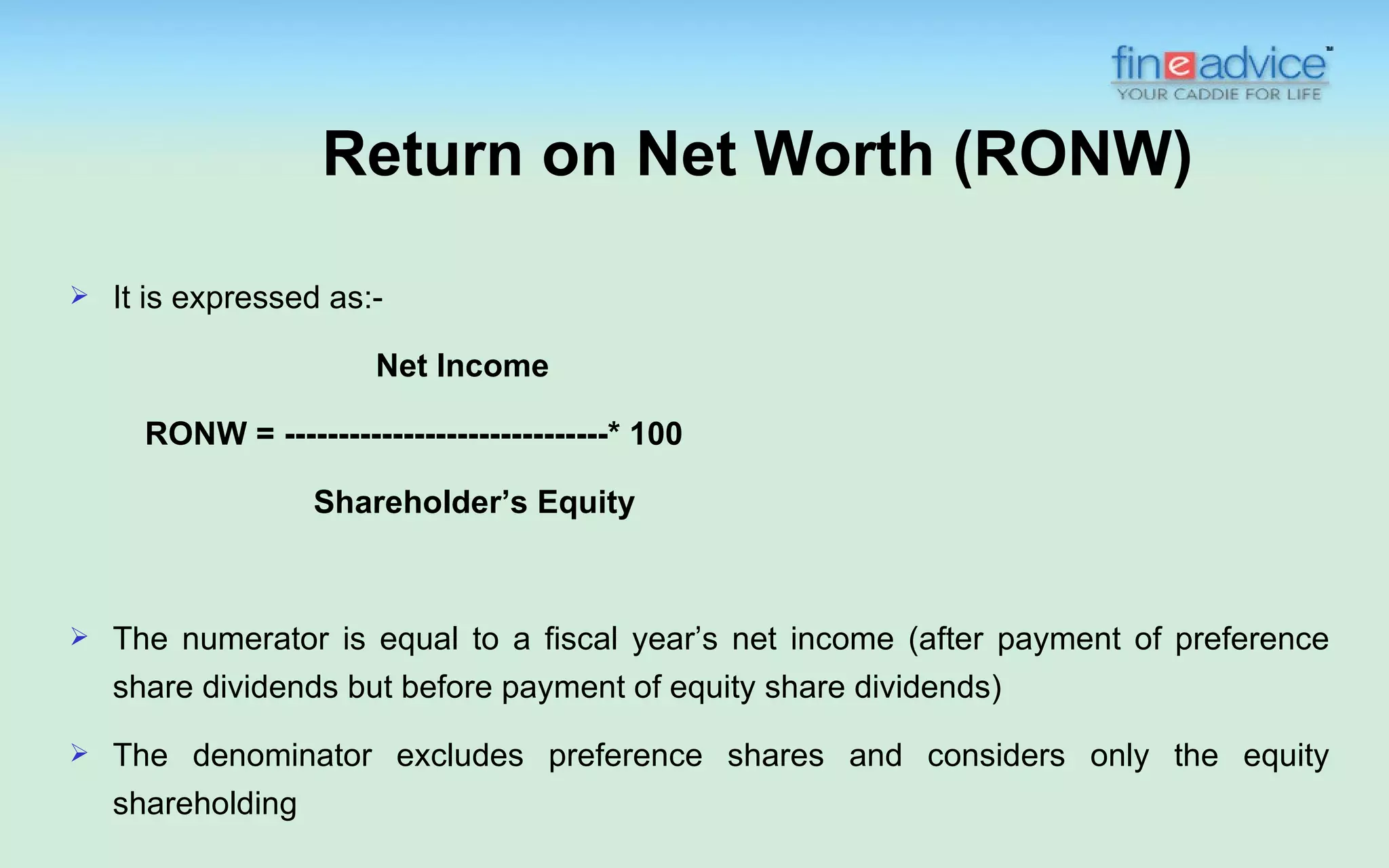 Return on Net Worth (RONW)

   It is expressed as:-

                        Net Income

      RONW = ------------------------------* 100

                   Shareholder’s Equity



   The numerator is equal to a fiscal year’s net income (after payment of preference
    share dividends but before payment of equity share dividends)
   The denominator excludes preference shares and considers only the equity
    shareholding
 