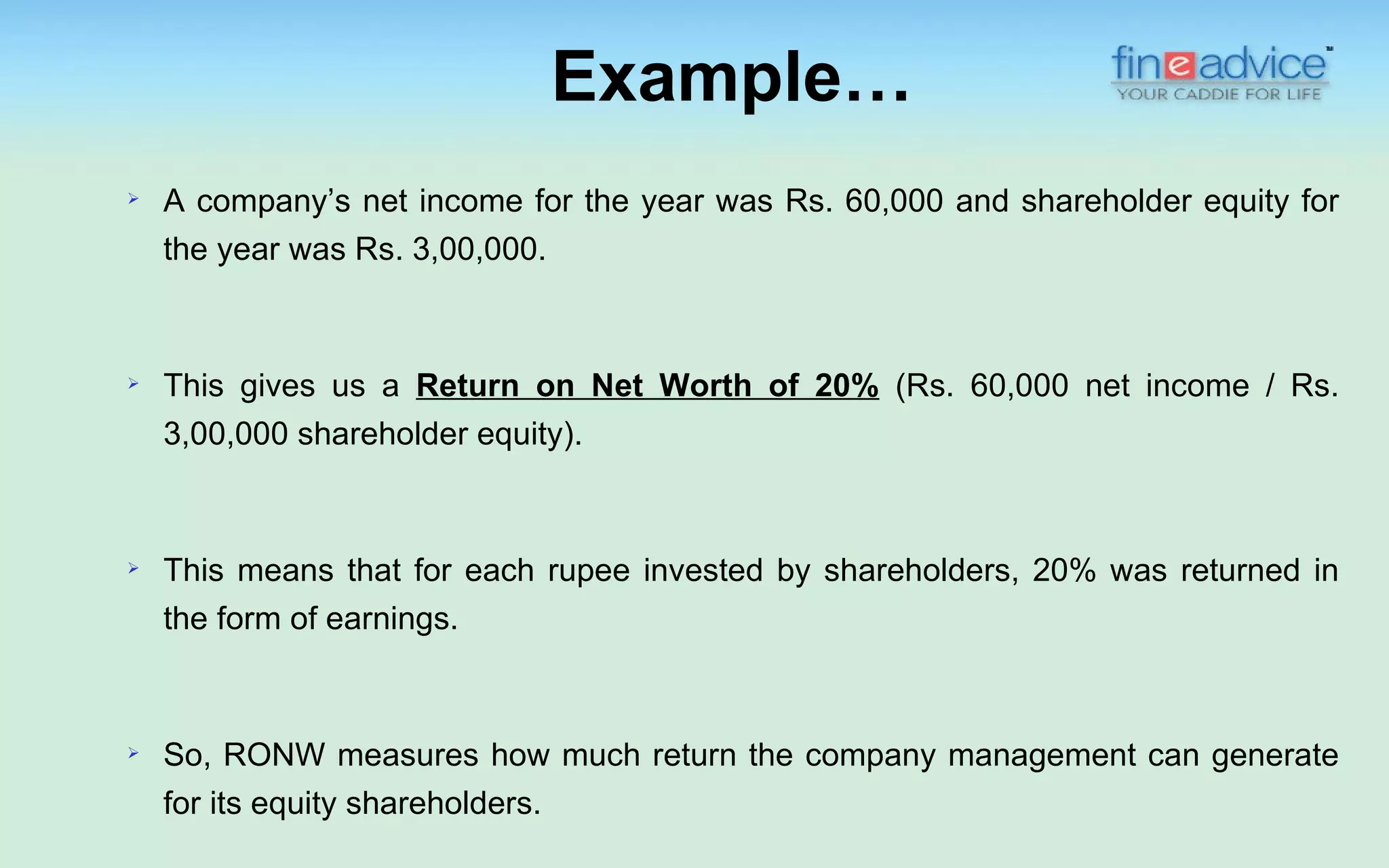 Example…
   A company’s net income for the year was Rs. 60,000 and shareholder equity for
    the year was Rs. 3,00,000.



   This gives us a Return on Net Worth of 20% (Rs. 60,000 net income / Rs.
    3,00,000 shareholder equity).



   This means that for each rupee invested by shareholders, 20% was returned in
    the form of earnings.



   So, RONW measures how much return the company management can generate
    for its equity shareholders.
 