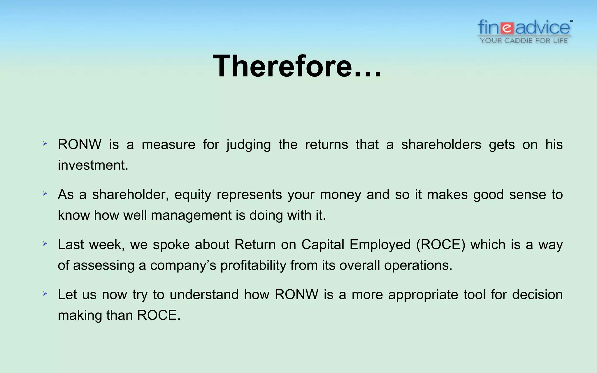 Therefore…

   RONW is a measure for judging the returns that a shareholders gets on his
    investment.
   As a shareholder, equity represents your money and so it makes good sense to
    know how well management is doing with it.
   Last week, we spoke about Return on Capital Employed (ROCE) which is a way
    of assessing a company’s profitability from its overall operations.
   Let us now try to understand how RONW is a more appropriate tool for decision
    making than ROCE.
 