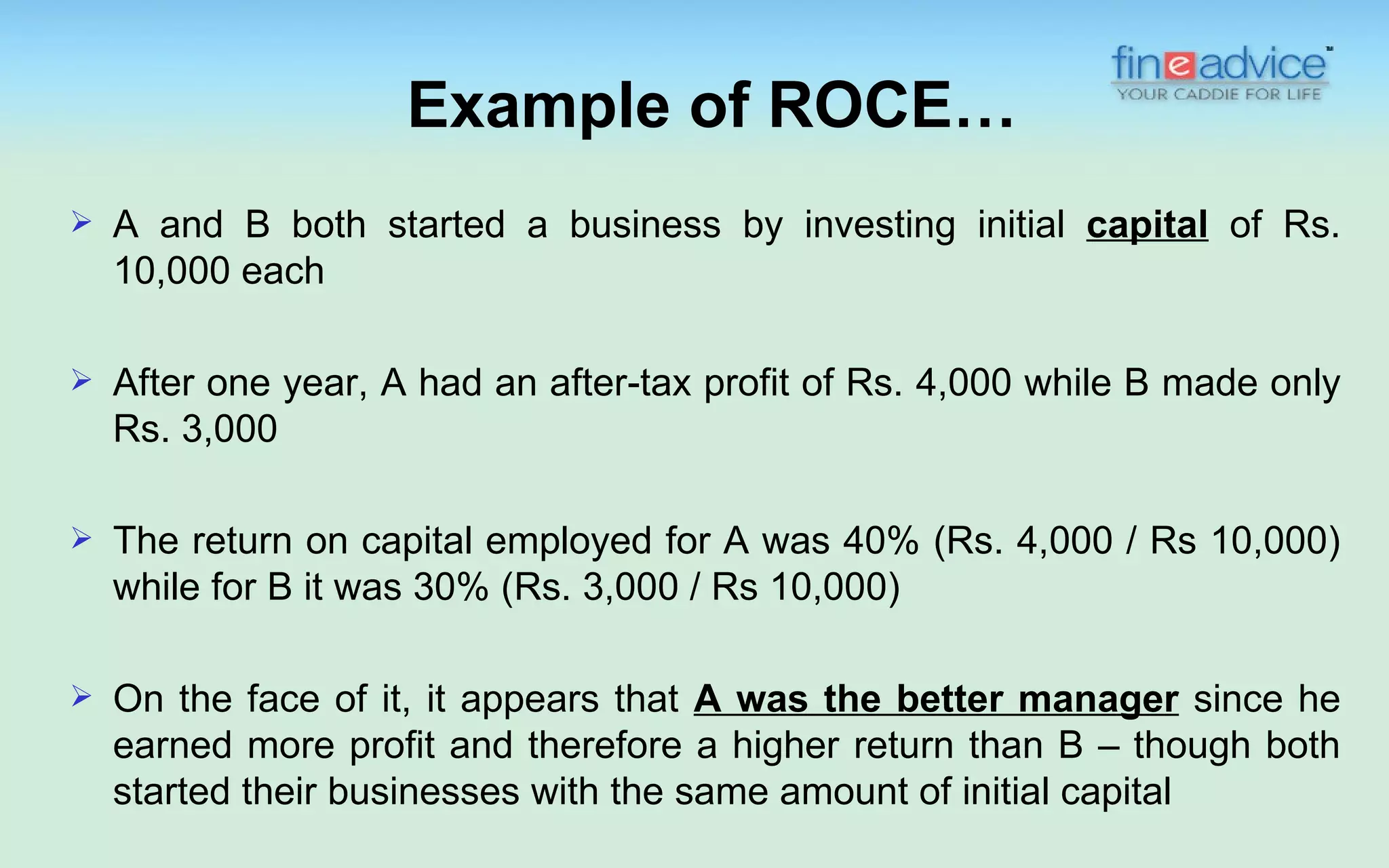 Example of ROCE…
   A and B both started a business by investing initial capital of Rs.
    10,000 each

   After one year, A had an after-tax profit of Rs. 4,000 while B made only
    Rs. 3,000

   The return on capital employed for A was 40% (Rs. 4,000 / Rs 10,000)
    while for B it was 30% (Rs. 3,000 / Rs 10,000)

   On the face of it, it appears that A was the better manager since he
    earned more profit and therefore a higher return than B – though both
    started their businesses with the same amount of initial capital
 