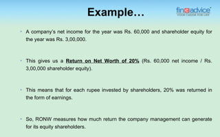 Example…
   A company’s net income for the year was Rs. 60,000 and shareholder equity for
    the year was Rs. 3,00,000.



   This gives us a Return on Net Worth of 20% (Rs. 60,000 net income / Rs.
    3,00,000 shareholder equity).



   This means that for each rupee invested by shareholders, 20% was returned in
    the form of earnings.



   So, RONW measures how much return the company management can generate
    for its equity shareholders.
 