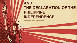 AND
THE DECLARATION OF THE
PHILIPPINE
INDEPENDENCE
Presented by John Christian Suarez
 