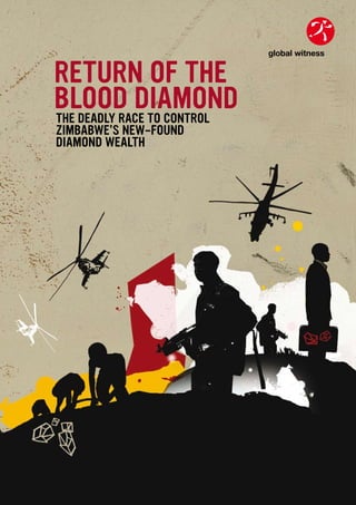 global witness


RETURN OF THE
BLOOD DIAMOND                global witness

THE DEADLY RACE TO CONTROL
ZIMBABWE’S NEW-FOUND
DIAMOND WEALTH
 