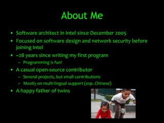 About Me
• Software architect in Intel since December 2005
• Focused on software design and network security before
  joining Intel
• ~28 years since writing my first program
   – Programming is fun!
• A casual open-source contributor
   – Several projects, but small contributions
   – Mostly on multi-lingual support (esp. Chinese)
• A happy father of twins
 