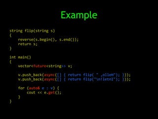 Example
string flip(string s)
{
    reverse(s.begin(), s.end());
    return s;
}

int main()
{
    vector<future<string>> v;

    v.push_back(async([] { return flip( " ,olleH"); }));
    v.push_back(async([] { return flip("n!letnI"); }));

    for (auto& e : v) {
        cout << e.get();
    }
}
 