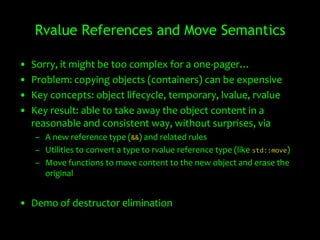 Rvalue References and Move Semantics

•   Sorry, it might be too complex for a one-pager…
•   Problem: copying objects (containers) can be expensive
•   Key concepts: object lifecycle, temporary, lvalue, rvalue
•   Key result: able to take away the object content in a
    reasonable and consistent way, without surprises, via
    – A new reference type (&&) and related rules
    – Utilities to convert a type to rvalue reference type (like std::move)
    – Move functions to move content to the new object and erase the
      original


• Demo of destructor elimination
 