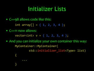 Initializer Lists
• C++98 allows code like this:
      int array[] = { 1, 2, 3, 4 };
• C++11 now allows:
      vector<int> v = { 1, 2, 3, 4 };
• And you can initialize your own container this way:
      MyContainer::MyContainer(
              std::initializer_list<Type> list)
      {
          ...
      }
 