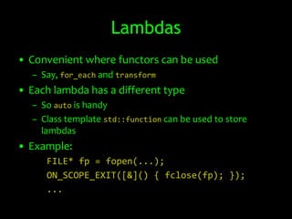 Lambdas
• Convenient where functors can be used
  – Say, for_each and transform
• Each lambda has a different type
  – So auto is handy
  – Class template std::function can be used to store
    lambdas
• Example:
     FILE* fp = fopen(...);
     ON_SCOPE_EXIT([&]() { fclose(fp); });
     ...
 