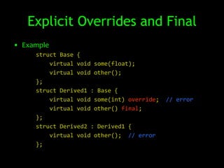 Explicit Overrides and Final
• Example
     struct Base {
         virtual void some(float);
         virtual void other();
     };
     struct Derived1 : Base {
         virtual void some(int) override;   // error
         virtual void other() final;
     };
     struct Derived2 : Derived1 {
         virtual void other(); // error
     };
 