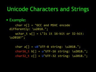 Unicode Characters and Strings
• Example:
    char n[] = "GCC and MSVC encode
 differently: u2018.";
    wchar_t w[] = L"Is it 16-bit or 32-bit:
 u2018?";

    char a[] = u8"UTF-8 string: u2018.";
    char16_t b[] = u"UTF-16 string: u2018.";
    char32_t c[] = U"UTF-32 string: u2018.";
 