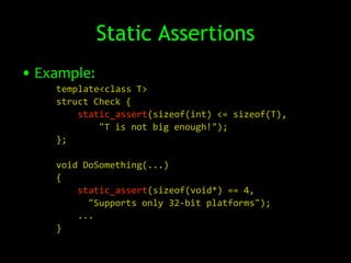 Static Assertions
• Example:
    template<class T>
    struct Check {
        static_assert(sizeof(int) <= sizeof(T),
            "T is not big enough!");
    };

    void DoSomething(...)
    {
        static_assert(sizeof(void*) == 4,
          "Supports only 32-bit platforms");
        ...
    }
 