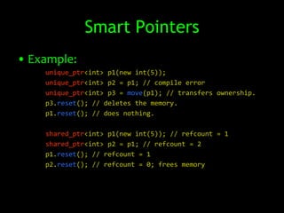 Smart Pointers
• Example:
    unique_ptr<int> p1(new int(5));
    unique_ptr<int> p2 = p1; // compile error
    unique_ptr<int> p3 = move(p1); // transfers ownership.
    p3.reset(); // deletes the memory.
    p1.reset(); // does nothing.

    shared_ptr<int> p1(new int(5)); // refcount = 1
    shared_ptr<int> p2 = p1; // refcount = 2
    p1.reset(); // refcount = 1
    p2.reset(); // refcount = 0; frees memory
 