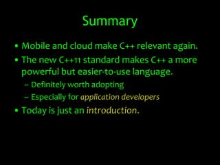 Summary
• Mobile and cloud make C++ relevant again.
• The new C++11 standard makes C++ a more
  powerful but easier-to-use language.
  – Definitely worth adopting
  – Especially for application developers
• Today is just an introduction.
 