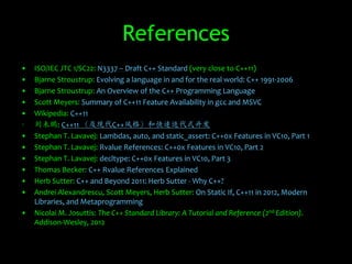 References
•   ISO/IEC JTC 1/SC22: N3337 – Draft C++ Standard (very close to C++11)
•   Bjarne Stroustrup: Evolving a language in and for the real world: C++ 1991-2006
•   Bjarne Stroustrup: An Overview of the C++ Programming Language
•   Scott Meyers: Summary of C++11 Feature Availability in gcc and MSVC
•   Wikipedia: C++11
•   刘未鹏: C++11 （及现代C++风格）和快速迭代式开发
•   Stephan T. Lavavej: Lambdas, auto, and static_assert: C++0x Features in VC10, Part 1
•   Stephan T. Lavavej: Rvalue References: C++0x Features in VC10, Part 2
•   Stephan T. Lavavej: decltype: C++0x Features in VC10, Part 3
•   Thomas Becker: C++ Rvalue References Explained
•   Herb Sutter: C++ and Beyond 2011: Herb Sutter - Why C++?
•   Andrei Alexandrescu, Scott Meyers, Herb Sutter: On Static If, C++11 in 2012, Modern
    Libraries, and Metaprogramming
•   Nicolai M. Josuttis: The C++ Standard Library: A Tutorial and Reference (2nd Edition).
    Addison-Wesley, 2012
 