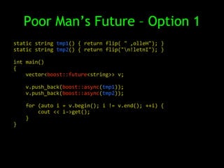 Poor Man’s Future – Option 1
static string tmp1() { return flip( " ,olleH"); }
static string tmp2() { return flip("n!letnI"); }

int main()
{
    vector<boost::future<string>> v;

    v.push_back(boost::async(tmp1));
    v.push_back(boost::async(tmp2));

    for (auto i = v.begin(); i != v.end(); ++i) {
        cout << i->get();
    }
}
 