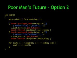 Poor Man’s Future – Option 2
int main()
{
    vector<boost::future<string>> v;

    { boost::packaged_task<string> pt([]
        { return flip( " ,olleH"); });
      v.push_back(pt.get_future());
      boost::thread task(boost::move(pt)); }
    { boost::packaged_task<string> pt([]
        { return flip("n!letnI"); });
      v.push_back(pt.get_future());
      boost::thread task(boost::move(pt)); }

    for (auto i = v.begin(); i != v.end(); ++i) {
        cout << i->get();
    }
}
 