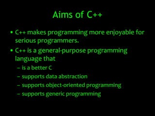 Aims of C++
• C++ makes programming more enjoyable for
  serious programmers.
• C++ is a general-purpose programming
  language that
  –   is a better C
  –   supports data abstraction
  –   supports object-oriented programming
  –   supports generic programming
 