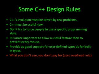 Some C++ Design Rules
• C++’s evolution must be driven by real problems.
• C++ must be useful now.
• Don’t try to force people to use a specific programming
  style.
• It is more important to allow a useful feature than to
  prevent every misuse.
• Provide as good support for user-defined types as for built-
  in types.
• What you don’t use, you don’t pay for (zero overhead rule).
 