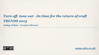 Turn off, tune out - its time for the return of craft
TRENDS 2013
Ashley Pollak - Creative Director




                                             www.etio.co.uk
 