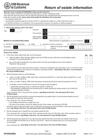 Return of estate information
th not s in ookl t
to h lp you fill in this form
Read this version ofbooklet IHT206(2006) to help you fill in this form eptember
ill in the notes in this form only when the person died on or after
Fill in this version of this form only when the person died on or after 1 September 2006. permanent home in the U
ill in this form where the person who has died the deceased was domiciled had their
Fill date of death and the
at t in this form where the person who has died ('the deceased') was domiciled (had their permanent home) in the UK
at the date of death and the gross value of the estate for Inheritance Tax is less than:
thxepted esthate limit
• the excepted estate limit
ti times the excepted limit and form
only
attached (for deaths on or after 6 pril
•	 two me excepted estate estate limit and form IHT217 isis attached for deaths on or after April 2010 only), or
£1,000,000 nd there is is nonheritance ax to to pay because of spouse, civil partner or charity exemption.
and there no Inheritance Tax pay because of spouse civil partner or charity exem
• £

1. About the person who has died
Surname

1.3

Date of death
DD MM YYYY
YYYY

1.1	

1.2

First name(s)

Title

1.4

Marital or civil partnership status	
a. married or in civil partnership
married or in civil partnership
Occupation

b. single

1.4

/

/

Write whichever is appropriate a, b, c or d in the box
c.	 divorced or former civil partner ner
divorced or former civil partner

d. widowed or surviving civil partner

National Insurance number
ififknown
known

1.6	

1.5

1.7

About the estate
2.	 In the seven years before they died, did the deceased:

No

Yes

a.	 make any gifts or other transfers totalling more than £3,000 per year, other than normal birthday, festive,
marriage or civil partnership gifts, or
b.	 give up the right to benefit from any assets held in trust that were treated as part of their estate for
Inheritance Tax purposes?
f you answered Yes to either part of this question include the chargeable value of the gifts in box
ut if this value
If you answered 'Yes' to either part of this question, include the chargeable value of the gifts in box 9.1. But if this value
is more than £
or the assets do not qualify as specified transfers
is more than £150,000 or the assets do not qualify as 'specified transfers', stop filling in this form. You will need to
fill in form IHT400 instead.
3.	 Did the deceased make any of the following:
a.	 a gift, on or after 18 March 1986, where they continued to benefit from, or had some right to benefit from, or use
all or part of the asset? or
b.	 a gift, on or after 18 March 1986, where the person receiving the gift did not take full possession of it? or
c.	 an election on form IHT500 that an Income Tax charge should not apply to:
– assets they previously owned, in which they retained a benefit, or
– the deceased's contribution to the purchase price of assets acquired by another person, but in which the
deceased retained a benefit?
f you answered 'Yes' to any part of this question,
If you answered Yes to any part of this question stop filling in this form. You will need to fill in form
IHT400 instead.
4.	 Did the deceased have the right to receive the benefit from any assets held in a trust that were treated as part of
their estate for Inheritance Tax purposes?
If you answered 'Yes', and the deceased
f you answered Yes and the deceased:	
was entitled to benefit from a single trust, and
• was entitled to benefit from a single trust and
•	 the value of the assets in that trust, treated as part of their estate, was less than £150,000
the value of the assets in that trust treated as part of their estate was less than £
include the value of the trust assets in box 9.3 But if the value was more than £150,000, or there was more than one
include the value of the trust assets in box
ut if the value was more than £
or there was more than one
trust , stop filling in this form. You will need to fill in form IHT400 instead.
trust
5.	 Did the deceased own or benefit from any assets outside the UK?
If you answered 'Yes', include the value of the overseas assets in box 9.5. But if the value of the overseas assets is
f you answered Yes include the value of the overseas assets in box
ut if the value of the overseas assets is
more than £100,000, stop filling in this form. You will need to fill in form IHT400 instead.
more than £
6.	 Did the deceased pay premiums on any life insurance policies that were not for their own benefit or did not pay
out to the estate and did they buy an annuity at any time? – ignore any policies paid out to a surviving spouse
or civil partner.
form you
,
IHT400 instead.
If you answered Xes', stop filling in this form. You will need to fill in form IHT4 instead

Page 1

IHS205(2006)

www.hmrc.gov.uk/inheritancetax
tancetax
elplin

Helpline 0845 30 20 900

HMRC 01/11

 