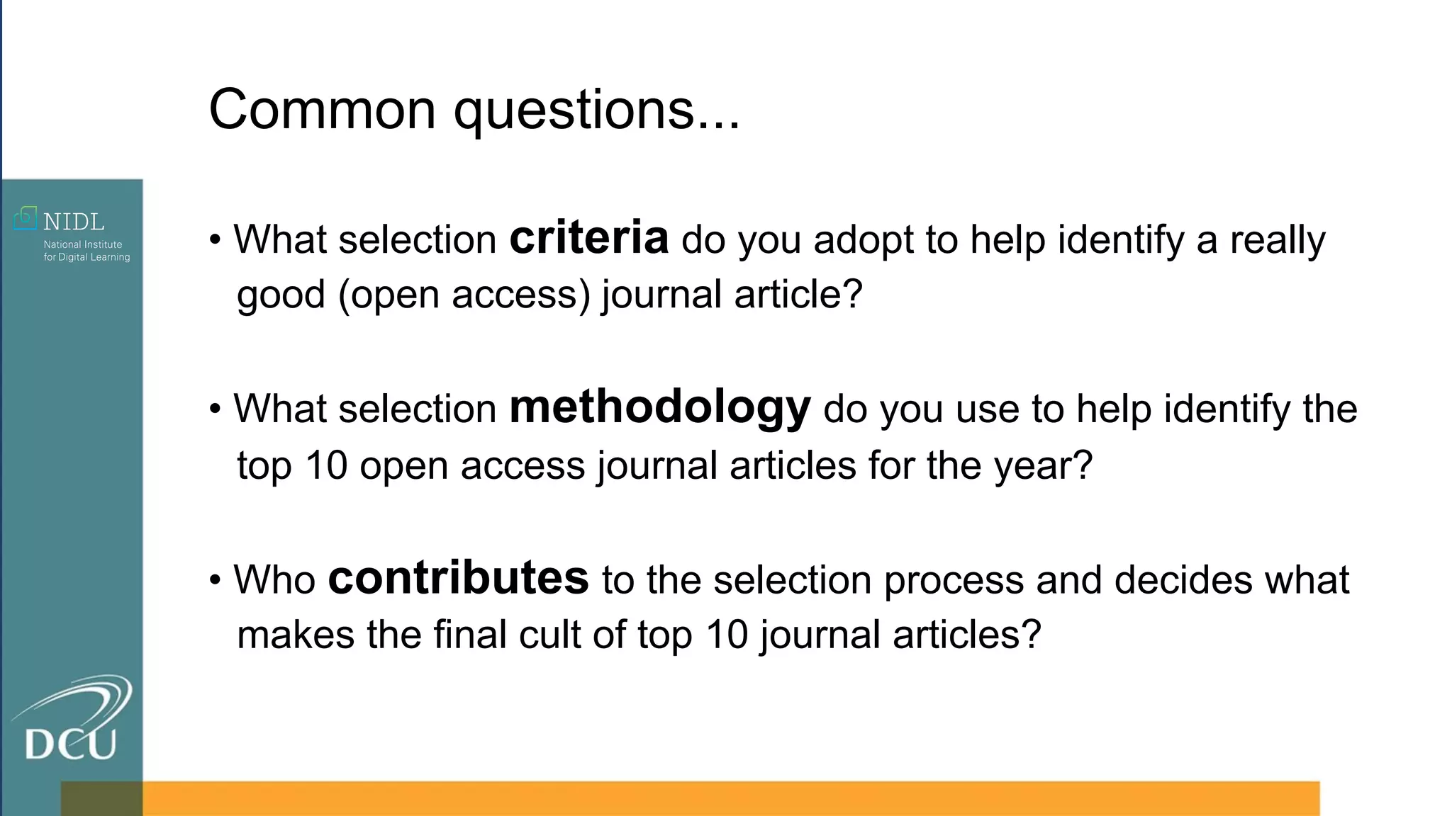 • What selection criteria do you adopt to help identify a really
good (open access) journal article?
• What selection methodology do you use to help identify the
top 10 open access journal articles for the year?
• Who contributes to the selection process and decides what
makes the final cult of top 10 journal articles?
Common questions...
 