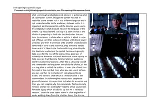 Film Opening Sequence Analysis 
*Comment on the following aspects in relation to your film opening title sequence choice 
shot seem rough and unbalanced. Up next is a close up shot 
of a computer screen. Though the screen may not be 
readable to the viewer as it is in a different language and is 
not understandable to the audience, it shows us that it is 
important as it is zoomed in and the director wants you to 
try and picture what it would mean in the language of the 
viewer. Up next after the close up is a zoom in shot as the 
shuttle is preparing to land into the death star, directors 
tend to use zoom in shots when a vehicle is about to come 
out of focus so it tries to keep it in focus until it is no longer 
viewable and then it will move onto another shot to keep it 
remained in view to the audience, they wouldn’t want to 
lose track of it. Next is the final establishing shot of inside 
the deathstar and where the rest of the scene is going to 
take place for the rest of the scene, it is a good way of 
showing the audience the place where the scene is going to 
take place as it will become familiar later on, audiences 
don’t like unfamiliar scenery. After this is a tracking shot of 
the commander walking down the isle to the shuttle, as the 
tracking shot is behind the soldiers it hides the officers face 
for most of the shot but from what you can see of his face, 
you can see that he really doesn’t look pleased to see 
Vader, and the next shot which is a medium shot of the 
commanders face showing his anxiousness, people are 
generally nervous in suspections but when its a surprise one 
then you can imagine why the commander feels extremely 
nervous and as he’s waiting for Vader to arrive you can see 
him take a gulp which also backs up that he is incredibly 
nervous. After the door opens there is a low angle shot of 
vader walking down from the shuttles doors, the director 
 