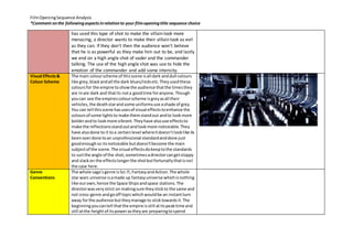 Film Opening Sequence Analysis 
*Comment on the following aspects in relation to your film opening title sequence choice 
has used this type of shot to make the villain look more 
menacing, a director wants to make their villain look as evil 
as they can. If they don’t then the audience won’t believe 
that he is as powerful as they make him out to be, and lastly 
we end on a high angle shot of vader and the commander 
talking. The use of the high angle shot was use to hide the 
emotion of the commander and add some intensity. 
Visual Effects & 
Colour Scheme 
The main colour scheme of this scene is all dark and dull colours 
like grey, black and all the dark blues/reds etc. They used these 
colours for the empire to show the audience that the times they 
are in are dark and that its not a good time for anyone. Though 
you can see the empires colour scheme is grey as all their 
vehicles, the death star and some uniforms use a shade of grey. 
You can tell this scene has uses of visual effects to enhance the 
colours of some lights to make them stand out and to look more 
bolder and to look more vibrant. They have also use effects to 
make the reflections stand out and look more noticeable. They 
have also done to it to a certain level where it doesn’t look like its 
been over done to an unprofessional standard and done just 
good enough so its noticeable but doesn’t become the main 
subject of the scene. The visual effects do keep to the standards 
to suit the angle of the shot, sometimes a director can get sloppy 
and slack on the effects longer the shot but fortunatly that is not 
the case here. 
Genre 
Conventions 
The whole saga’s genre is Sci-fi, Fantasy and Action. The whole 
star wars universe is a made up fantasy universe which is nothing 
like our own, hence the Space Ships and space stations. The 
director was very strict on making sure they stick to the same and 
not cross-genre and go off topic which would be an instant turn 
away for the audience but they manage to stick towards it. The 
beginning you can tell that the empire is still at its peak time and 
still at the height of its power as they are preparing to spend 
 